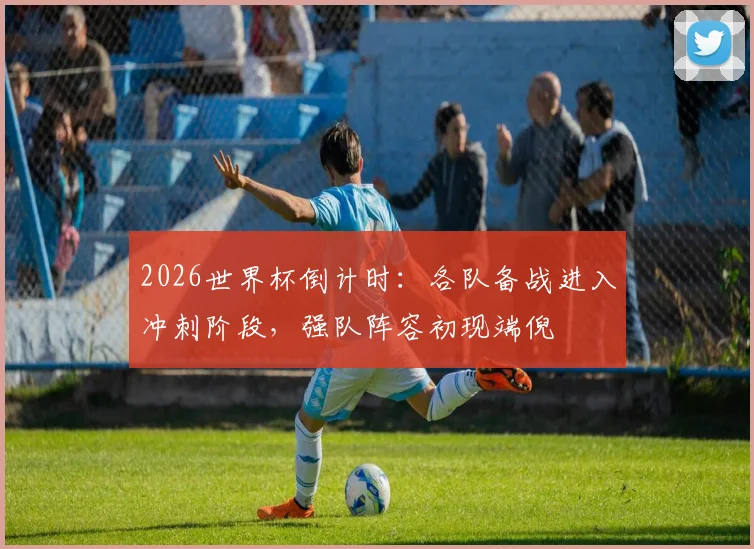 2026世界杯倒计时：各队备战进入冲刺阶段，强队阵容初现端倪