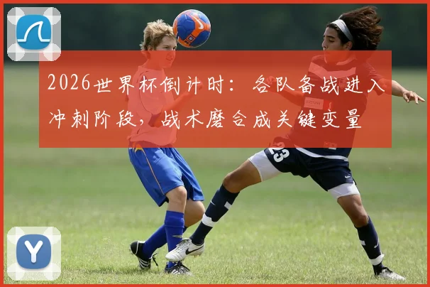 2026世界杯倒计时:各队备战进入冲刺阶段,战术磨合成关键变量