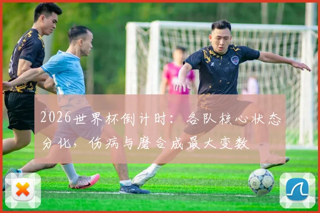 2026世界杯倒计时：各队核心状态分化，伤病与磨合成最大变数
