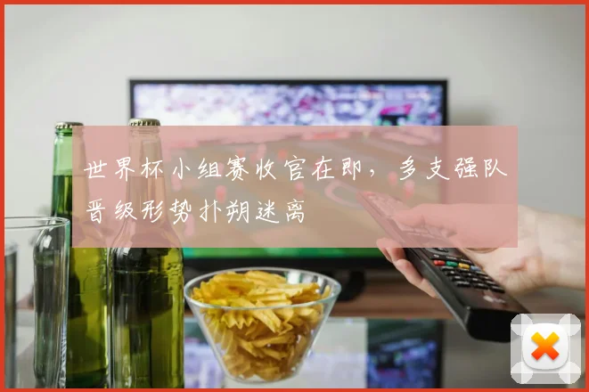 世界杯小组赛收官在即，多支强队晋级形势扑朔迷离