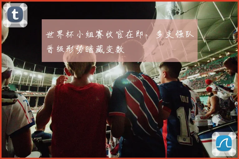 世界杯小组赛收官在即，多支强队晋级形势暗藏变数